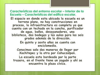 Características del entorno escolar – Interior de la
Escuela – Características del edifico escolar.
El espacio en donde esta ubicada la escuela es un
      terreno plano, no hay construcciones en
  proceso, la infraestructura es completa ya que
 cuenta con un techado en la cancha, purificador
        de agua, baños, desayunadores, una
 biblioteca, dos bodegas y las aulas para los seis
           grados además de la dirección.
        En quinto y sexto años se cuenta con
                    enciclomedia.
     Conocimos solo dos maneras de llegar por
       Xochitepec y la otra por Cahuczalpan.
       La escuela esta bardeada por la parte
  trasera, en el frente tiene un zaguán y ahí se
              encuentra la plaza cívica.
 