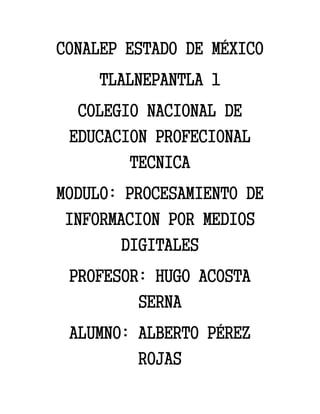 CONALEP ESTADO DE MÉXICO
TLALNEPANTLA 1
COLEGIO NACIONAL DE
EDUCACION PROFECIONAL
TECNICA
MODULO: PROCESAMIENTO DE
INFORMACION POR MEDIOS
DIGITALES
PROFESOR: HUGO ACOSTA
SERNA
ALUMNO: ALBERTO PÉREZ
ROJAS
 