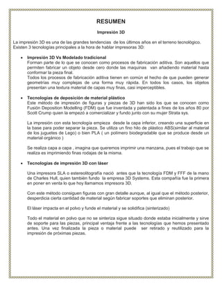 RESUMEN
Impresión 3D
La impresión 3D es una de las grandes tendencias de los últimos años en el terreno tecnológico.
Existen 3 tecnologías principales a la hora de hablar impresoras 3D:
 Impresión 3D Vs Modelado tradicional
Forman parte de lo que se conocen como procesos de fabricación aditiva. Son aquellos que
permiten fabricar un objeto desde cero donde las maquinas van añadiendo material hasta
conformar la pieza final.
Todos los procesos de fabricación aditiva tienen en común el hecho de que pueden generar
geometrías muy complejas de una forma muy rápida. En todos los casos, los objetos
presentan una textura material de capas muy finas, casi imperceptibles.
 Tecnologías de deposición de material plástico
Este método de impresión de figuras y piezas de 3D han sido los que se conocen como
Fusión Deposition Modelling (FDM) que fue inventada y patentada a fines de los años 80 por
Scott Crump quien la empezó a comercializar y fundo junto con su mujer Strata sys.
La impresión con esta tecnología empieza desde la capa inferior, creando una superficie en
la base para poder separar la pieza. Se utiliza un fino hilo de plástico ABS(similar al material
de los juguetes de Lego) o bien PLA ( un polímero biodegradable que se produce desde un
material orgánico )
Se realiza capa a capa , imagina que queremos imprimir una manzana, pues el trabajo que se
realiza es imprimiendo finas rodajas de la misma.
 Tecnologías de impresión 3D con láser
Una impresora SLA o estereolitografía nació antes que la tecnología FDM y FFF de la mano
de Charles Hull, quien también fundo la empresa 3D Systems. Esta compañía fue la primera
en poner en venta lo que hoy llamamos impresora 3D.
Con este método consiguen figuras con gran detalle aunque, al igual que el método posterior,
desperdicia cierta cantidad de material según fabricar soportes que eliminan posterior.
El láser impacta en el polvo y funde el material y se solidifica (sinterizado)
Todo el material en polvo que no se sinteriza sigue situado donde estaba inicialmente y sirve
de soporte para las piezas, principal ventaja frente a las tecnologías que hemos presentado
antes. Una vez finalizada la pieza o material puede ser retirado y reutilizado para la
impresión de próximas piezas.
 