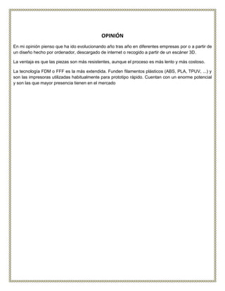 OPINIÓN
En mi opinión pienso que ha ido evolucionando año tras año en diferentes empresas por o a partir de
un diseño hecho por ordenador, descargado de internet o recogido a partir de un escáner 3D.
La ventaja es que las piezas son más resistentes, aunque el proceso es más lento y más costoso.
La tecnología FDM o FFF es la más extendida. Funden filamentos plásticos (ABS, PLA, TPUV, ...) y
son las impresoras utilizadas habitualmente para prototipo rápido. Cuentan con un enorme potencial
y son las que mayor presencia tienen en el mercado
 