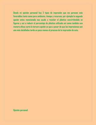 Desde mi opinión personal hay 2 tipos de impresión que me parecen más
favorables tanto como para ambiente, tiempo y recursos; por ejemplo la segunda
opción antes mencionada nos ayuda a reciclar el plástico convirtiéndolo en
figuras y así a reducir el porcentaje de plástico utilizado así como también una
manera eficaz sería la tercera opción ya que a pesar de que las impresionas son
aún más detalladas tarda un poco menos el proceso de la impresión de este.
Opinión personal:
 