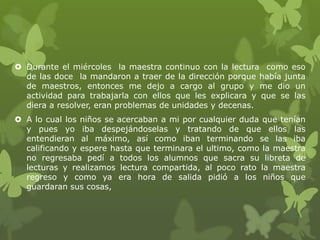  Durante el miércoles la maestra continuo con la lectura como eso
  de las doce la mandaron a traer de la dirección porque había junta
  de maestros, entonces me dejo a cargo al grupo y me dio un
  actividad para trabajarla con ellos que les explicara y que se las
  diera a resolver, eran problemas de unidades y decenas.
 A lo cual los niños se acercaban a mi por cualquier duda que tenían
  y pues yo iba despejándoselas y tratando de que ellos las
  entendieran al máximo, así como iban terminando se las iba
  calificando y espere hasta que terminara el ultimo, como la maestra
  no regresaba pedí a todos los alumnos que sacra su libreta de
  lecturas y realizamos lectura compartida, al poco rato la maestra
  regreso y como ya era hora de salida pidió a los niños que
  guardaran sus cosas,
 