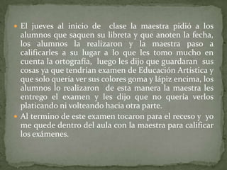  El jueves al inicio de    clase la maestra pidió a los
  alumnos que saquen su libreta y que anoten la fecha,
  los alumnos la realizaron y la maestra paso a
  calificarles a su lugar a lo que les tomo mucho en
  cuenta la ortografía, luego les dijo que guardaran sus
  cosas ya que tendrían examen de Educación Artística y
  que solo quería ver sus colores goma y lápiz encima, los
  alumnos lo realizaron de esta manera la maestra les
  entrego el examen y les dijo que no quería verlos
  platicando ni volteando hacia otra parte.
 Al termino de este examen tocaron para el receso y yo
  me quede dentro del aula con la maestra para calificar
  los exámenes.
 