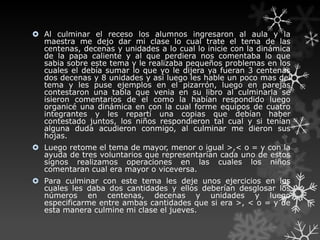  Al culminar el receso los alumnos ingresaron al aula y la
  maestra me dejo dar mi clase lo cual trate el tema de las
  centenas, decenas y unidades a lo cual lo inicie con la dinámica
  de la papa caliente y al que perdiera nos comentaba lo que
  sabia sobre este tema y le realizaba pequeños problemas en los
  cuales el debía sumar lo que yo le dijera ya fueran 3 centenas
  dos decenas y 8 unidades y así luego les hable un poco mas del
  tema y les puse ejemplos en el pizarrón, luego en parejas
  contestaron una tabla que venia en su libro al culminarla se
  isieron comentarios de el como la habían respondido luego
  organicé una dinámica en con la cual forme equipos de cuatro
  integrantes y les repartí una copias que debían haber
  contestado juntos, los niños respondieron tal cual y si tenían
  alguna duda acudieron conmigo, al culminar me dieron sus
  hojas.
 Luego retome el tema de mayor, menor o igual >,< o = y con la
  ayuda de tres voluntarios que representarían cada uno de estos
  signos realizamos operaciones en las cuales los niños
  comentaran cual era mayor o viceversa.
 Para culminar con este tema les deje unos ejercicios en los
  cuales les daba dos cantidades y ellos deberían desglosar los
  números en centenas, decenas y unidades y luego
  especificarme entre ambas cantidades que si era >, < o = y de
  esta manera culmine mi clase el jueves.
 