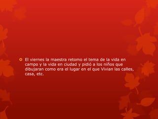  El viernes la maestra retomo el tema de la vida en
  campo y la vida en ciudad y pidió a los niños que
  dibujaran como era el lugar en el que Vivian las calles,
  casa, etc.
 