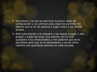  Ese mismo viernes los alumnos tuvieron clase de
  computación y al culminar esta clase los alumnos me
  dijeron que si no los sacaría a jugar como a los demás
  grupos.
 Pedí autorización a la maestra y los saque a jugar y ella
  acepto y luego les puse una canción con la cual
  quedaron muy emocionados y me pidieron que se la
  escribiera para que se la aprendieran y es así como
  culmine una grandiosa semana en esta escuela.
 