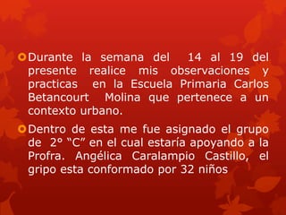 Durante la semana del    14 al 19 del
 presente realice mis observaciones y
 practicas en la Escuela Primaria Carlos
 Betancourt Molina que pertenece a un
 contexto urbano.
Dentro de esta me fue asignado el grupo
 de 2° “C” en el cual estaría apoyando a la
 Profra. Angélica Caralampio Castillo, el
 gripo esta conformado por 32 niños
 