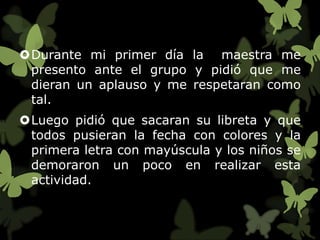 Durante mi primer día la maestra me
 presento ante el grupo y pidió que me
 dieran un aplauso y me respetaran como
 tal.
Luego pidió que sacaran su libreta y que
 todos pusieran la fecha con colores y la
 primera letra con mayúscula y los niños se
 demoraron un poco en realizar esta
 actividad.
 