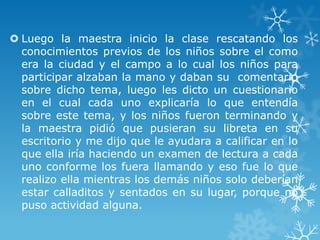  Luego la maestra inicio la clase rescatando los
  conocimientos previos de los niños sobre el como
  era la ciudad y el campo a lo cual los niños para
  participar alzaban la mano y daban su comentario
  sobre dicho tema, luego les dicto un cuestionario
  en el cual cada uno explicaría lo que entendía
  sobre este tema, y los niños fueron terminando y
  la maestra pidió que pusieran su libreta en su
  escritorio y me dijo que le ayudara a calificar en lo
  que ella iría haciendo un examen de lectura a cada
  uno conforme los fuera llamando y eso fue lo que
  realizo ella mientras los demás niños solo deberían
  estar calladitos y sentados en su lugar, porque no
  puso actividad alguna.
 