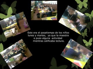 Este era el pasatiempo de los niños
lunes y martes, ya que la maestra
     o puso alguna actividad
     mientras calificaba lectura.
 