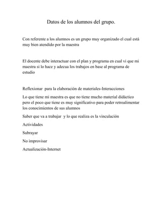 Datos de los alumnos del grupo.
Con referente a los alumnos es un grupo muy organizado el cual está
muy bien atendido por la maestra

El docente debe interactuar con el plan y programa en cual vi que mi
maestra si lo hace y adecua los trabajos en base al programa de
estudio

Reflexionar para la elaboración de materiales-Interacciones
Lo que tiene mi maestra es que no tiene mucho material didáctico
pero el poco que tiene es muy significativo para poder retroalimentar
los conocimientos de sus alumnos
Saber que va a trabajar y lo que realiza es la vinculación
Actividades
Subrayar
No improvisar
Actualización-Internet

 