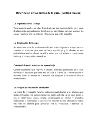 Descripción de los puntos de la guía. (Gestión escolar)

La organización del trabajo
Tiene presente cual es su labor docente el cual está desempeñando en el salón
de clases más que nada como distribuye sus actividades para sus alumnos los
cuales van al par con sus trabajos y los que ve que están atrasados

La distribución del tiempo
No tiene una hora de predeterminada para cada asignatura lo que hace es
vincular las materias para tener un buen aprendizaje y lo observe en una
actividad que realizo el cual los niños tenían que real aplicar la comprensión
lectora y la comprensión matemática

Características del ambiente de aprendizaje
Genera un ambiente con respecto al material didáctico que muestra en el salón
de clases el encuadre que tiene para el salón a la hora de la visualización es
bastante fluido el trabajo de la maestra con respecto a su material para su
entendimiento

Estrategias de adecuación curricular
La forma de e valuación para los exámenes identificaban a los alumnos que
tenias problemas con algunos temas los cuales debería ya no tener como lo
son la observación visual, lectura, identificación de objetos y gramática
mayúsculas y minúsculas lo que hace la maestra es una adecuación realiza
otro tipo de examen para apoyarlos con su evaluación y reforzar sus
conocimientos

 