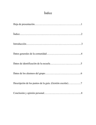 Índice

Hoja de presentación………………………………………………..1

Índice………………………………………………………………..2

Introducción…………………………………………………………3

Datos generales de la comunidad…………………………………...4

Datos de identificación de la escuela……………………………….5

Datos de los alumnos del grupo…………………………………….6

Descripción de los puntos de la guía. (Gestión escolar)……………7

Conclusión y opinión personal……………………………………...8

 
