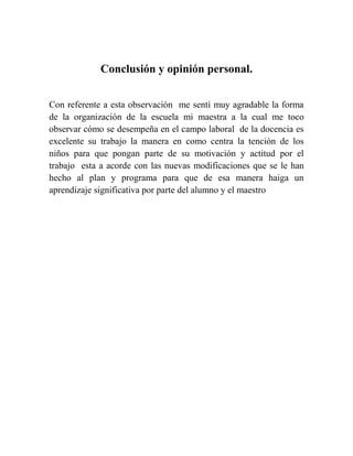 Conclusión y opinión personal.
Con referente a esta observación me sentí muy agradable la forma
de la organización de la escuela mi maestra a la cual me toco
observar cómo se desempeña en el campo laboral de la docencia es
excelente su trabajo la manera en como centra la tención de los
niños para que pongan parte de su motivación y actitud por el
trabajo esta a acorde con las nuevas modificaciones que se le han
hecho al plan y programa para que de esa manera haiga un
aprendizaje significativa por parte del alumno y el maestro

 