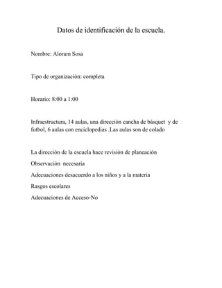 Datos de identificación de la escuela.
Nombre: Aloram Sosa

Tipo de organización: completa

Horario: 8:00 a 1:00

Infraestructura, 14 aulas, una dirección cancha de básquet y de
futbol, 6 aulas con enciclopedias .Las aulas son de colado

La dirección de la escuela hace revisión de planeación
Observación necesaria
Adecuaciones desacuerdo a los niños y a la materia
Rasgos escolares
Adecuaciones de Acceso-No

 