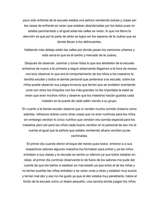 poco solo enfrente de la escuela estaba una señora vendiendo dulces y cosas así
las casas de enfrente se veían que estaban abandonadas por los lados pues no
estaba pavimentado y al igual solas las calles se veían, lo que me llamo la
atención es que por la parte de atrás se logra ver los separos de la Juárez que es
donde llevan a los delincuentes.
Hablando más debajo están las calles por donde pasan los camiones urbanos y
está cerca lo que es el centro y mercado de la Juárez.
Después de observar, caminar y tomar fotos lo que era alrededor de la escuela
entramos de nuevo a la primaria a seguir observando llegamos a la hora de receso
nos toco observar lo que era el comportamiento de los niños a los maestros la
tiendita escolar y todos el demás personal que pertenece a la escuela, sobre los
niños puede observar sus juegos bruscos que tenían que se andaban aventando
unos con otros los chiquitos con los más grandes no les importaba la edad se
veían que eran muchos niños y observe que los maestros hacían guardia cada
maestro en la puerta de cada salón viendo a su grupo.
En cuanto a la tienda escolar observe que si venden mucha comida chatarra como
sabritas, refrescos dulces como otras cosas que no eran nutritivas para los niños
sin embargo vendían lo único nutritivo que vendían era comida especial para los
maestros pero así para los niños nada bueno vendían en lo personal de eso me di
cuenta al igual que la señora que estaba vendiendo afuera vendían puras
cochinadas.
El primer día cuando dieron el toque del recreo pues todos entraron a a sus
respectivos salones algunos maestros los formaban para entrar y ya los niños
entraban a sus clases y la escuela se sentía un silencio ya que todos estaban en
clase, el primer día continúe observando lo de fuera de los salones me pude dar
cuenta de que los baños si estaban en mal estado ya que entre al de las niñas y
no tenían puertas las niñas entraban y se veían unas a otras y estaban muy sucios
y tenían mal olor y eso no me gusto ya que el olor estaba muy penetrante, había al
fondo de la escuela como un teatro pequeño, una cancha donde juegan los niños
 