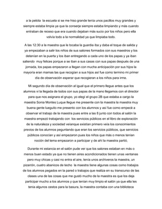 a la pelota la escuela si se me hiso grande tenía unos pacillos muy grandes y
siempre estaba limpia ya que la conserje siempre estaba limpiando y más cuando
entraban de receso que era cuando dejaban más sucio por los niños pero ella
volvía todo a la normalidad ya que limpiaba todo.
A las 12:30 a la maestra que le tocaba la guardia iba y daba el toque de salida y
ya empezaban a salir los niños de sus salones formados con sus maestros y los
detenían en la puerta y los iban entregando a cada uno de los papas y ya iban
saliendo muy felices porque a se iban a sus casas con sus papas después de una
jornada, los papas empezaron a llegan con mucha anticipación por sus hijos la
mayoría eran mamas las que recogían a sus hijos así fue como termino mi primer
día de observación esperar que recogieran a los niños para irme.
Mi segundo día de observación al igual que el primero llegue antes que los
alumnos vi la llegada de todos con sus papas de la mano llegamos con el director
para que nos asignara el grupo, yo elegí el grupo 2B que estaba a cargo la
maestra Sonia Montes Luque llegue me presente con la maestra la maestra muy
buena gente lueguito me presento con los alumnos y así fue como empecé a
observar el trabajo de la maestra pues entre a las 8 junto con todos al salón la
maestra empezó trabajando con los servicios públicos en el libro de exploración
de la naturaleza y sociedad veíanque existían primero veía los conocimientos
previos de los alumnos peguntando que eran los servicios públicos, que servicios
públicos conocían y así empezaron pues los niños que más o menos tenían
noción del tema empezaron a participar y de ahí la maestra partió.
Durante mi estancia en el salón pude ver que los salones estaban en más o
menos buen estado ya que no tienen aires acondicionados tienen unas ventanas
pero muy chicas y casi no entra el aire, tenía unos archiveros la maestra, un
pizarrón, cuatro abanicos de techo la maestra tiene algunas cosas como trabajos
de los alumnos pegados en la pared o trabajos que realiza en su transcurso de las
clases una de las cosas que me gustó mucho de la maestra es que los deja
participar mucho a los alumnos y que tenían muy limpio el salón ya que ella les
tenia algunos cestos para la basura, la maestra contaba con una biblioteca
 