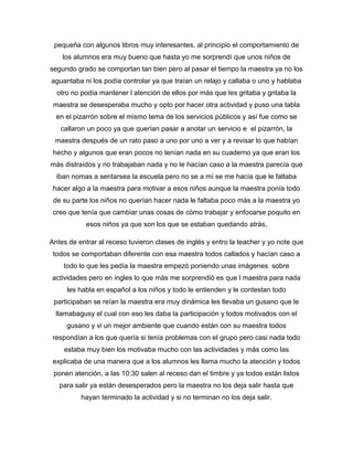 pequeña con algunos libros muy interesantes, al principio el comportamiento de
los alumnos era muy bueno que hasta yo me sorprendí que unos niños de
segundo grado se comportan tan bien pero al pasar el tiempo la maestra ya no los
aguantaba ni los podía controlar ya que traían un relajo y callaba o uno y hablaba
otro no podía mantener l atención de ellos por más que les gritaba y gritaba la
maestra se desesperaba mucho y opto por hacer otra actividad y puso una tabla
en el pizarrón sobre el mismo tema de los servicios públicos y así fue como se
callaron un poco ya que querían pasar a anotar un servicio e el pizarrón, la
maestra después de un rato paso a uno por uno a ver y a revisar lo que habían
hecho y algunos que eran pocos no tenían nada en su cuaderno ya que eran los
más distraídos y no trabajaban nada y no le hacían caso a la maestra parecía que
iban nomas a sentarsea la escuela pero no se a mí se me hacía que le faltaba
hacer algo a la maestra para motivar a esos niños aunque la maestra ponía todo
de su parte los niños no querían hacer nada le faltaba poco más a la maestra yo
creo que tenía que cambiar unas cosas de cómo trabajar y enfocarse poquito en
esos niños ya que son los que se estaban quedando atrás,
Antes de entrar al receso tuvieron clases de inglés y entro la teacher y yo note que
todos se comportaban diferente con esa maestra todos callados y hacían caso a
todo lo que les pedía la maestra empezó poniendo unas imágenes sobre
actividades pero en ingles lo que más me sorprendió es que l maestra para nada
les habla en español a los niños y todo le entienden y le contestan todo
participaban se reían la maestra era muy dinámica les llevaba un gusano que le
llamabagusy el cual con eso les daba la participación y todos motivados con el
gusano y vi un mejor ambiente que cuando están con su maestra todos
respondían a los que quería si tenía problemas con el grupo pero casi nada todo
estaba muy bien los motivaba mucho con las actividades y más como las
explicaba de una manera que a los alumnos les llama mucho la atención y todos
ponen atención, a las 10:30 salen al receso dan el timbre y ya todos están listos
para salir ya están desesperados pero la maestra no los deja salir hasta que
hayan terminado la actividad y si no terminan no los deja salir.
 