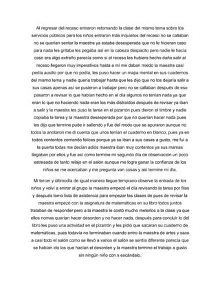 Al regresar del receso entraron retomando la clase del mismo tema sobre los
servicios públicos pero los niños entraron más inquietos del receso no se callaban
no se querían sentar la maestra ya estaba desesperada que no le hicieran caso
para nada les gritaba les pegaba así en la cabeza despacito pero nadie le hacía
caso era algo extraño parecía como si el receso les hubiera hecho daño salir al
receso llegaron muy imperativos hasta a mí me daban miedo la maestra casi
pedía auxilio por que no podía, les puso hacer un mapa mental en sus cuadernos
del mismo tema y nadie quería trabajar hasta que les dijo que no los dejaría salir a
sus casas apenas así se pusieron a trabajar pero no se callaban después de eso
pasaron a revisar lo que habían hecho en el día algunos no tenían nada ya que
eran lo que no haciendo nada eran los más distraídos después de revisar ya iban
a salir y la maestra les puso la tarea en el pizarrón pues dieron el timbre y nadie
copiaba la tarea y la maestra desesperada por que no querían hacer nada pues
les dijo que termine pude ir saliendo y fue del modo que se apuraron aunque no
todos la anotaron me di cuenta que unos tenían el cuaderno en blanco, pues ya en
todos contentos corriendo felices porque ya se iban a sus casas a gusto, me fui a
la puerta todas me decían adiós maestra iban muy contentos ya sus mamas
llegaban por ellos y fue así como termine mi segundo día de observación un poco
estresada de tanto relajo en el salón aunque me logre ganar la confianza de los
niños se me acercaban y me pregunta van cosas y así termine mi día.
Mi tercer y últimodía de igual manera llegue temprano observe la entrada de los
niños y volví a entrar al grupo la maestra empezó el día revisando la tarea por filas
y después tomo lista de asistencia para empezar las clases de pues de revisar la
maestra empezó con la asignatura de matemáticas en su libro todos juntos
trataban de responder pero a la maestra le costó mucho meterlos a la clase ya que
ellos nomas querían hacer desorden y no hacer nada, después para concluir lo del
libro les puso una actividad en el pizarrón y les pidió que sacaran su cuaderno de
matemáticas, pues todavía no terminaban cuando entro la maestra de artes y saco
a casi todo el salón como se llevó a varios el salón se sentía diferente parecía que
se habían ido los que hacían el desorden y la maestra termino el trabajo a gusto
sin ningún niño con s escándalo.
 