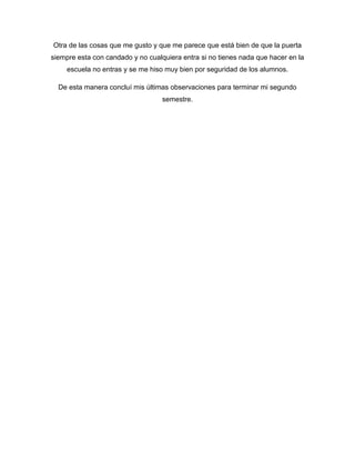 Otra de las cosas que me gusto y que me parece que está bien de que la puerta
siempre esta con candado y no cualquiera entra si no tienes nada que hacer en la
escuela no entras y se me hiso muy bien por seguridad de los alumnos.
De esta manera concluí mis últimas observaciones para terminar mi segundo
semestre.
 