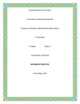Escuela Normal No.3 de Toluca
Licenciatura en Educación Preescolar
Docente en Formación: Maria Fernanda Reyes Quiroz
2do Semestre
1er Grado Grupo: 1
Ciclo Escolar: 2015-2016
INFORME DE PRÁCTICA
Fecha: Mayo, 2016
 