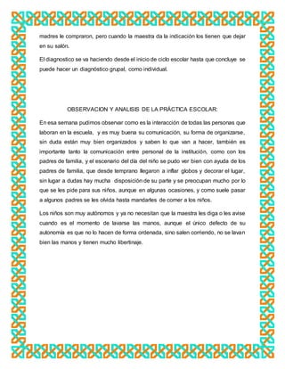 madres le compraron, pero cuando la maestra da la indicación los tienen que dejar
en su salón.
El diagnostico se va haciendo desde el inicio de ciclo escolar hasta que concluye se
puede hacer un diagnóstico grupal, como individual.
OBSERVACION Y ANALISIS DE LA PRÁCTICA ESCOLAR:
En esa semana pudimos observar como es la interacción de todas las personas que
laboran en la escuela, y es muy buena su comunicación, su forma de organizarse,
sin duda están muy bien organizados y saben lo que van a hacer, también es
importante tanto la comunicación entre personal de la institución, como con los
padres de familia, y el escenario del día del niño se pudo ver bien con ayuda de los
padres de familia, que desde temprano llegaron a inflar globos y decorar el lugar,
sin lugar a dudas hay mucha disposición de su parte y se preocupan mucho por lo
que se les pide para sus niños, aunque en algunas ocasiones, y como suele pasar
a algunos padres se les olvida hasta mandarles de comer a los niños.
Los niños son muy autónomos y ya no necesitan que la maestra les diga o les avise
cuando es el momento de lavarse las manos, aunque el único defecto de su
autonomía es que no lo hacen de forma ordenada, sino salen corriendo, no se lavan
bien las manos y tienen mucho libertinaje.
 