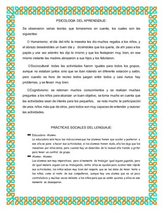 PSICOLOGIA DEL APRENDIZAJE:
Se observaron varias teorías que tomaremos en cuenta, los cuales son las
siguientes:
 Humanismo: el día del niño la maestra les dio muchos regalos a los niños, y
el abrazo deseándoles un buen día y diciéndoles que los quería, de ahí paso a los
papás y una vez adentro les dijo lo mismo y que los festejaran muy bien, en ese
mismo instante las madres abrazaron a sus hijos y los felicitaron.
Sociocultural: todas las actividades fueron iguales para todos los grupos,
aunque no estaban juntos sino que se iban rolando en diferente estación y salón,
pero cuando es hora de recreo todos juegan entre todos y casi nunca hay
problemas, y se llevan muy bien.
Cognitivismo: se retoman muchos conocimientos y se realizan muchas
preguntas a los niños para alcanzar un buen objetivo, se toma mucho en cuenta que
las actividades sean de interés para los pequeños, se nota mucho la participación
de unos niños más que de otros, pero todos son muy capaces de entender y razonar
las actividades.
PRÁCTICAS SOCIALES DEL LENGUAJE:
Educadora- Alumno:
La educadora solo hace las indicaciones que los alumnos tienen que acatar y posterior a
eso ella se pone a hacer sus actividades, si los alumnos tienen duda, ella los deja que los
resuelvan por ellos solos, pero cuando hay un desorden de lo inusual ella tiende a gritar
para tener un control de grupo.
Alumno- Alumno:
Los alumnos son muy imperativos, pero al momento de trabajar igual siguen jugando, pero
de igual manera siguen con su trabajando, entre ellos se ayudan para acabar más rápido
sus actividades, los niños saben muy bien del respeto que se les debe de tener tanto a
las niñas, como al resto de sus compañeros, aunque hay una alumna que es un poco
controladora y muchas veces molesta a los niños para que se estén quietos y ellos en ese
momento se desesperan.
 