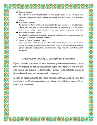 Docente- Docente:
No he observado una relación como tal con otra educadora solo con una con la cual tiene
una buena comunicación y prácticamente se la pasan todo el día juntas, de un salón para
el otro.
Educadora- Directivo:
Me parece que tienen una buena comunicación, de igual manera no lo eh observado a
detalle, pero es la maestra que lleva más tiempo en ese preescolar, y es la que sabe de
todo lo que se realiza, porque en lo laboral tiene todo bajo control y va muy adelantada.
Educadora- Padres de familia:
Su relación es muy buena, sin duda los padres de familia apoyan en todo con respecto a
sus hijos, sin importar los costos y tiempos.
Padres de familia- Padres de familia:
Hay comunicación entre ellos, y si se trata de eventos, hay una buena organización,
aunque siento que a veces son un poco despistadas respecto a lo que refiere de sus hijos,
porque hubo casos en los que no les mandaron lunch, o ropa para vestir o una toalla cuando
se mojaron.
LA TECNOLOGIA APLICADA A LOS CENTROS ESCOLARES:
El jardín de niños cuenta con luz, en el tiempo en que he estado observando no ha
tenido deficiencias en ese aspecto, también cuenta con internet, el cual creo que
solo es para uso exclusivo de la dirección, y aunque en los teléfonos móviles si
detecta la señal, pero solo se queda así como cargando.
El salón de clases no cuenta con ningún equipo de cómputo, en el día antes de ir
a observar a los niños les proyectaron una película en la biblioteca, que es el único
lugar con el que cuentan.
 
