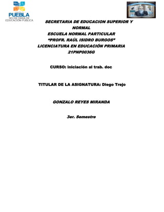 SECRETARIA DE EDUCACION SUPERIOR Y
              NORMAL
   ESCUELA NORMAL PARTICULAR
   “PROFR. RAÚL ISIDRO BURGOS”
LICENCIATURA EN EDUCACIÓN PRIMARIA
            21PNP0036G


    CURSO: iniciación al trab. doc



TITULAR DE LA ASIGNATURA: Diego Trejo



      GONZALO REYES MIRANDA


            3er. Semestre
 