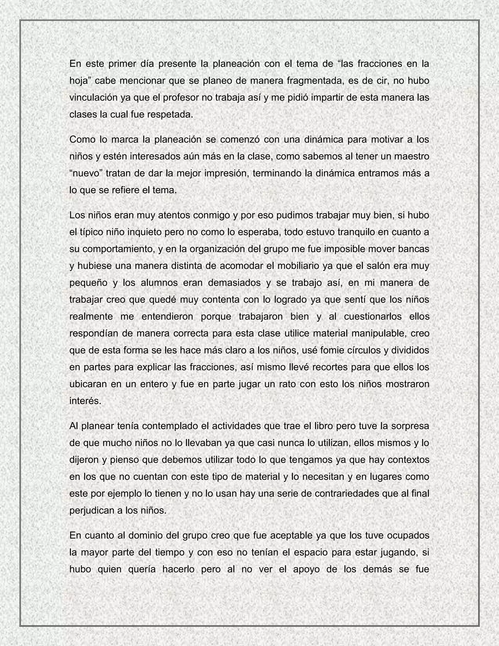 En este primer día presente la planeación con el tema de “las fracciones en la
hoja” cabe mencionar que se planeo de manera fragmentada, es de cir, no hubo
vinculación ya que el profesor no trabaja así y me pidió impartir de esta manera las
clases la cual fue respetada.

Como lo marca la planeación se comenzó con una dinámica para motivar a los
niños y estén interesados aún más en la clase, como sabemos al tener un maestro
“nuevo” tratan de dar la mejor impresión, terminando la dinámica entramos más a
lo que se refiere el tema.

Los niños eran muy atentos conmigo y por eso pudimos trabajar muy bien, si hubo
el típico niño inquieto pero no como lo esperaba, todo estuvo tranquilo en cuanto a
su comportamiento, y en la organización del grupo me fue imposible mover bancas
y hubiese una manera distinta de acomodar el mobiliario ya que el salón era muy
pequeño y los alumnos eran demasiados y se trabajo así, en mi manera de
trabajar creo que quedé muy contenta con lo logrado ya que sentí que los niños
realmente me entendieron porque trabajaron bien y al cuestionarlos ellos
respondían de manera correcta para esta clase utilice material manipulable, creo
que de esta forma se les hace más claro a los niños, usé fomie círculos y divididos
en partes para explicar las fracciones, así mismo llevé recortes para que ellos los
ubicaran en un entero y fue en parte jugar un rato con esto los niños mostraron
interés.

Al planear tenía contemplado el actividades que trae el libro pero tuve la sorpresa
de que mucho niños no lo llevaban ya que casi nunca lo utilizan, ellos mismos y lo
dijeron y pienso que debemos utilizar todo lo que tengamos ya que hay contextos
en los que no cuentan con este tipo de material y lo necesitan y en lugares como
este por ejemplo lo tienen y no lo usan hay una serie de contrariedades que al final
perjudican a los niños.

En cuanto al dominio del grupo creo que fue aceptable ya que los tuve ocupados
la mayor parte del tiempo y con eso no tenían el espacio para estar jugando, si
hubo quien quería hacerlo pero al no ver el apoyo de los demás se fue
 