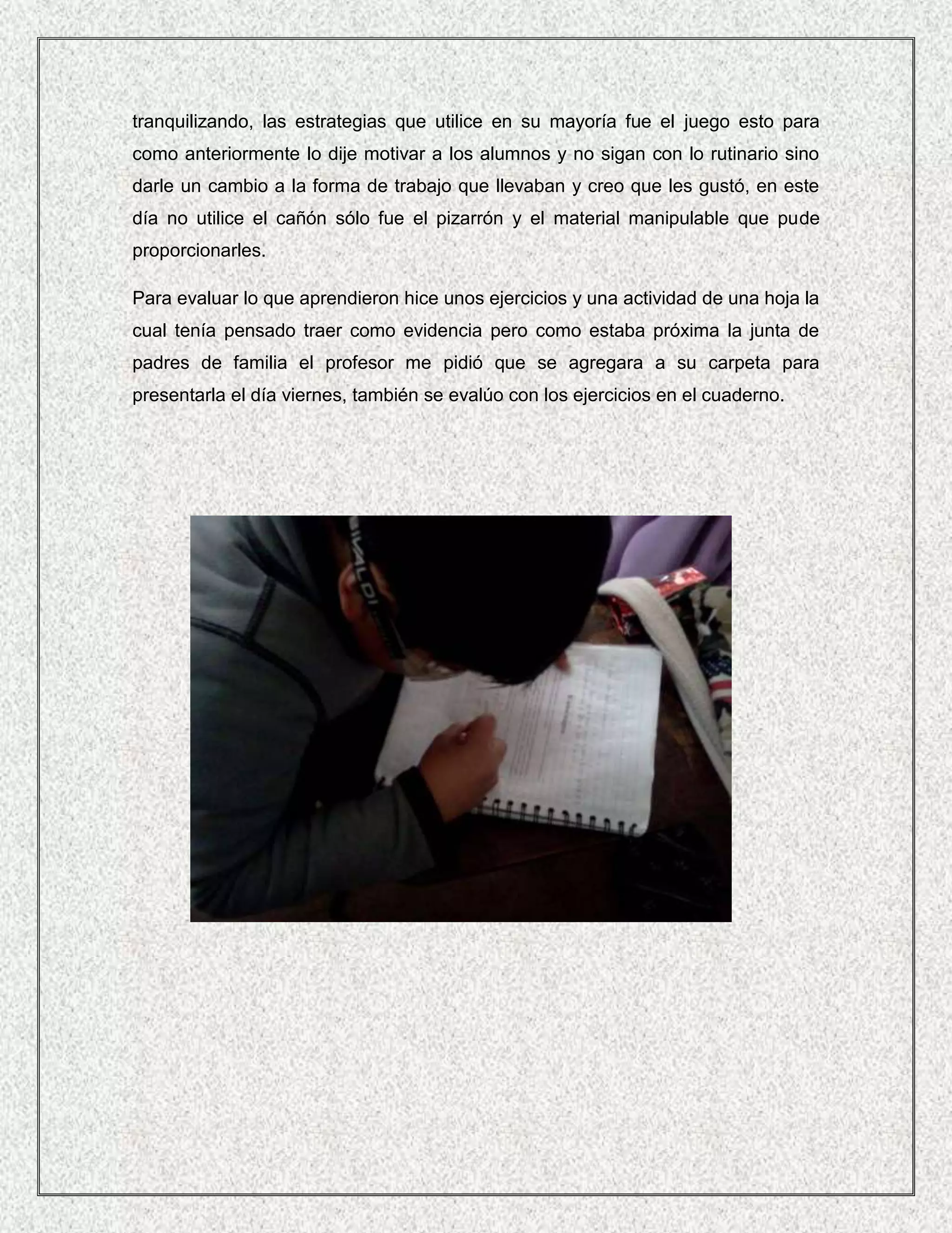 tranquilizando, las estrategias que utilice en su mayoría fue el juego esto para
como anteriormente lo dije motivar a los alumnos y no sigan con lo rutinario sino
darle un cambio a la forma de trabajo que llevaban y creo que les gustó, en este
día no utilice el cañón sólo fue el pizarrón y el material manipulable que pude
proporcionarles.

Para evaluar lo que aprendieron hice unos ejercicios y una actividad de una hoja la
cual tenía pensado traer como evidencia pero como estaba próxima la junta de
padres de familia el profesor me pidió que se agregara a su carpeta para
presentarla el día viernes, también se evalúo con los ejercicios en el cuaderno.
 