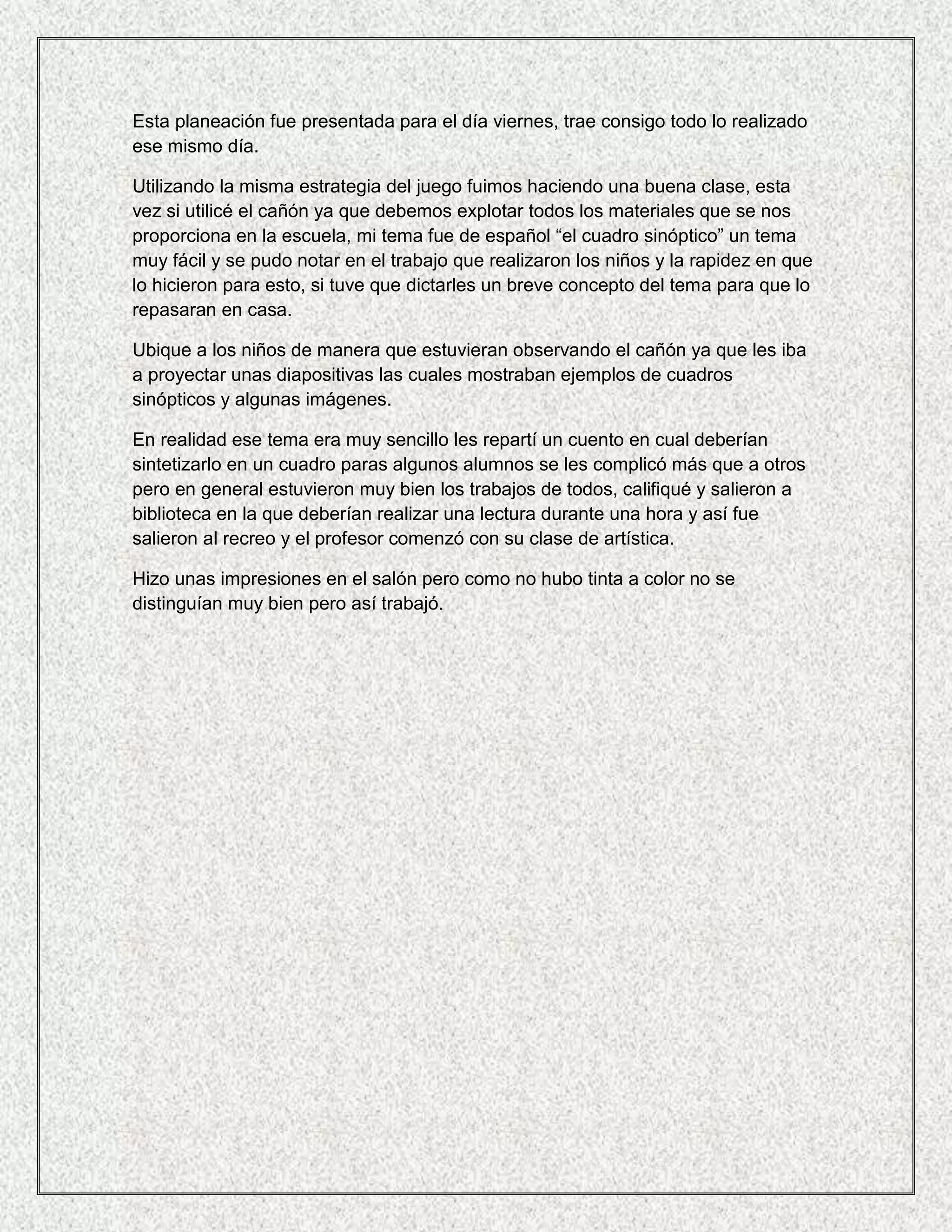 Esta planeación fue presentada para el día viernes, trae consigo todo lo realizado
ese mismo día.

Utilizando la misma estrategia del juego fuimos haciendo una buena clase, esta
vez si utilicé el cañón ya que debemos explotar todos los materiales que se nos
proporciona en la escuela, mi tema fue de español “el cuadro sinóptico” un tema
muy fácil y se pudo notar en el trabajo que realizaron los niños y la rapidez en que
lo hicieron para esto, si tuve que dictarles un breve concepto del tema para que lo
repasaran en casa.

Ubique a los niños de manera que estuvieran observando el cañón ya que les iba
a proyectar unas diapositivas las cuales mostraban ejemplos de cuadros
sinópticos y algunas imágenes.

En realidad ese tema era muy sencillo les repartí un cuento en cual deberían
sintetizarlo en un cuadro paras algunos alumnos se les complicó más que a otros
pero en general estuvieron muy bien los trabajos de todos, califiqué y salieron a
biblioteca en la que deberían realizar una lectura durante una hora y así fue
salieron al recreo y el profesor comenzó con su clase de artística.

Hizo unas impresiones en el salón pero como no hubo tinta a color no se
distinguían muy bien pero así trabajó.
 