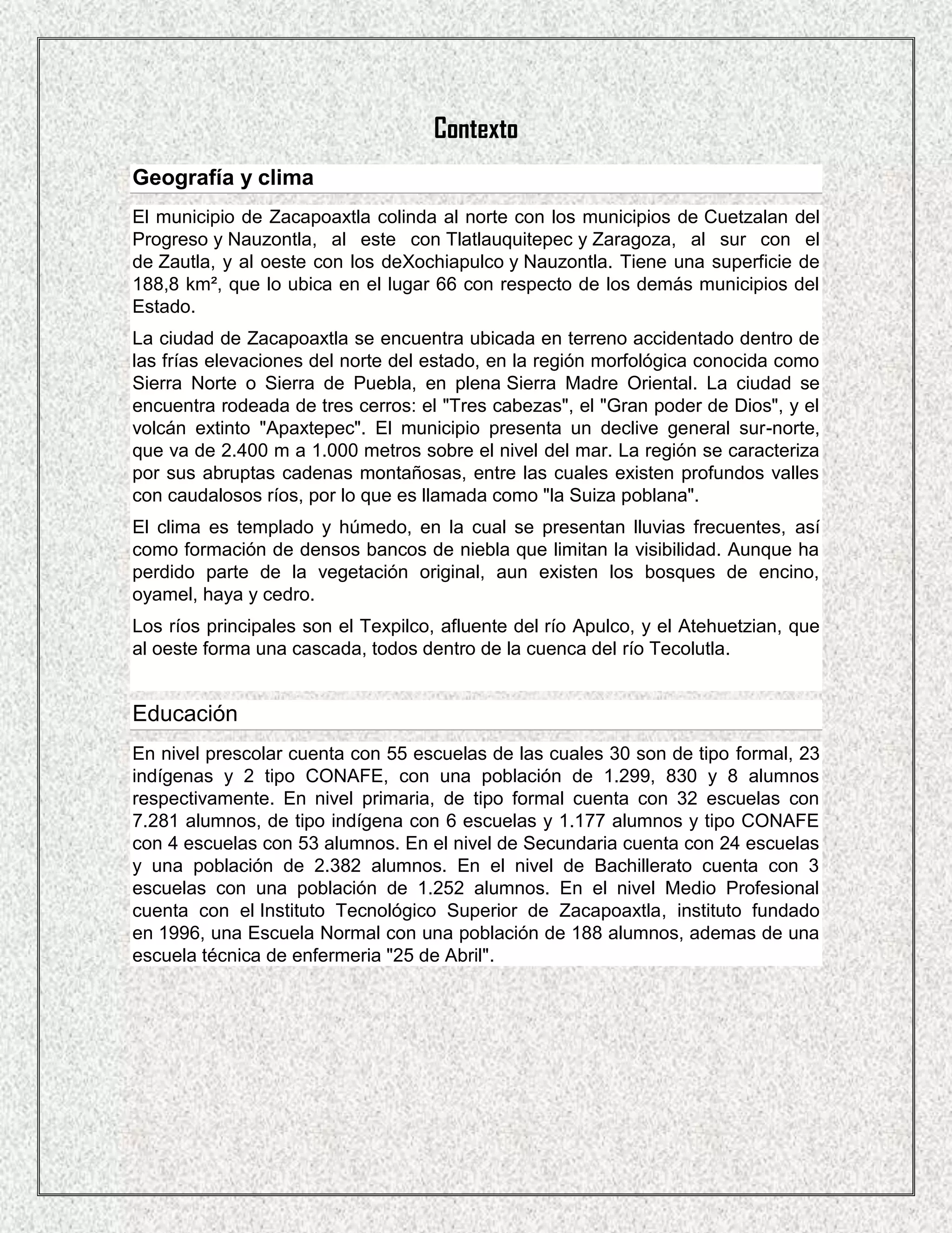 Contexto
Geografía y clima
El municipio de Zacapoaxtla colinda al norte con los municipios de Cuetzalan del
Progreso y Nauzontla, al este con Tlatlauquitepec y Zaragoza, al sur con el
de Zautla, y al oeste con los deXochiapulco y Nauzontla. Tiene una superficie de
188,8 km², que lo ubica en el lugar 66 con respecto de los demás municipios del
Estado.
La ciudad de Zacapoaxtla se encuentra ubicada en terreno accidentado dentro de
las frías elevaciones del norte del estado, en la región morfológica conocida como
Sierra Norte o Sierra de Puebla, en plena Sierra Madre Oriental. La ciudad se
encuentra rodeada de tres cerros: el "Tres cabezas", el "Gran poder de Dios", y el
volcán extinto "Apaxtepec". El municipio presenta un declive general sur-norte,
que va de 2.400 m a 1.000 metros sobre el nivel del mar. La región se caracteriza
por sus abruptas cadenas montañosas, entre las cuales existen profundos valles
con caudalosos ríos, por lo que es llamada como "la Suiza poblana".
El clima es templado y húmedo, en la cual se presentan lluvias frecuentes, así
como formación de densos bancos de niebla que limitan la visibilidad. Aunque ha
perdido parte de la vegetación original, aun existen los bosques de encino,
oyamel, haya y cedro.
Los ríos principales son el Texpilco, afluente del río Apulco, y el Atehuetzian, que
al oeste forma una cascada, todos dentro de la cuenca del río Tecolutla.


Educación
En nivel prescolar cuenta con 55 escuelas de las cuales 30 son de tipo formal, 23
indígenas y 2 tipo CONAFE, con una población de 1.299, 830 y 8 alumnos
respectivamente. En nivel primaria, de tipo formal cuenta con 32 escuelas con
7.281 alumnos, de tipo indígena con 6 escuelas y 1.177 alumnos y tipo CONAFE
con 4 escuelas con 53 alumnos. En el nivel de Secundaria cuenta con 24 escuelas
y una población de 2.382 alumnos. En el nivel de Bachillerato cuenta con 3
escuelas con una población de 1.252 alumnos. En el nivel Medio Profesional
cuenta con el Instituto Tecnológico Superior de Zacapoaxtla, instituto fundado
en 1996, una Escuela Normal con una población de 188 alumnos, ademas de una
escuela técnica de enfermeria "25 de Abril".
 