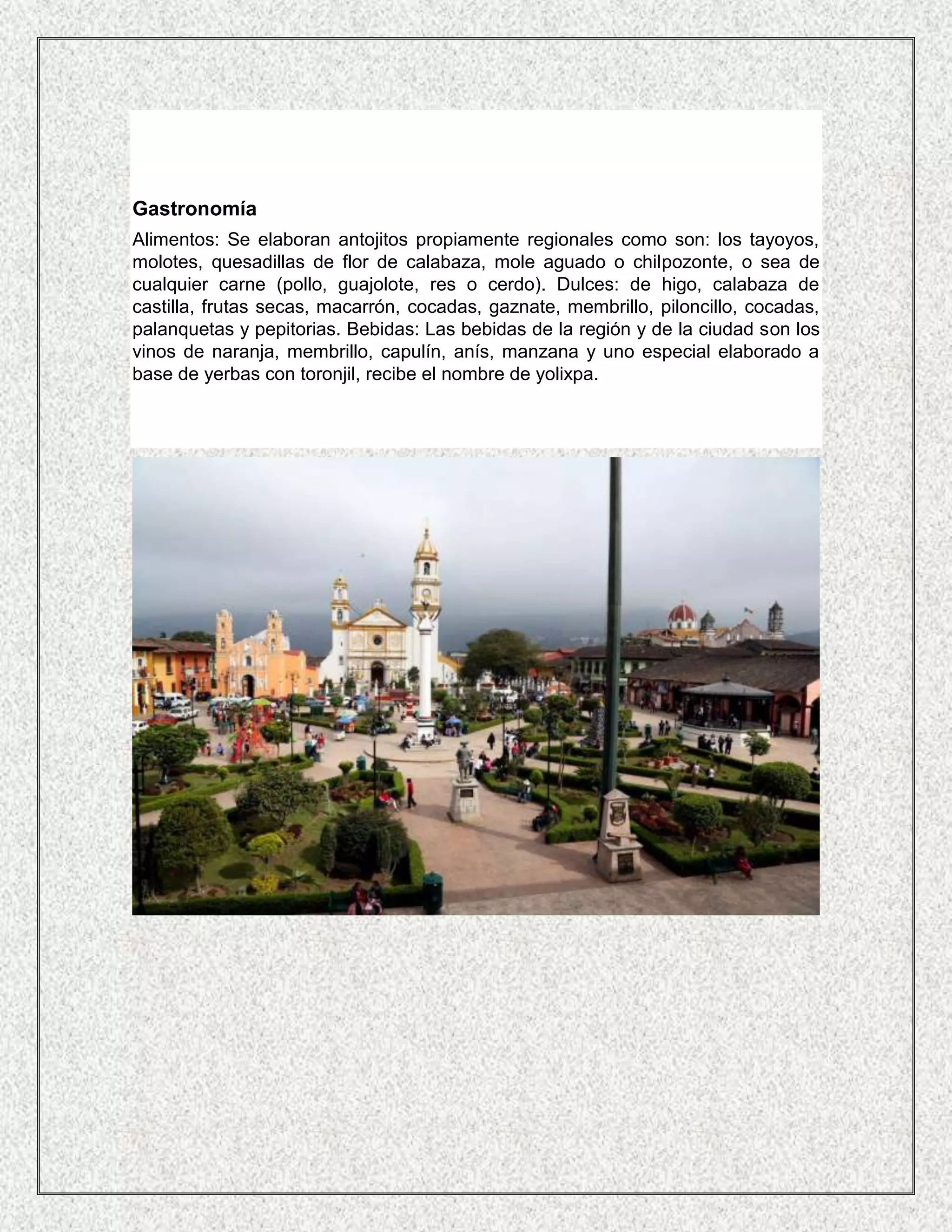 Gastronomía
Alimentos: Se elaboran antojitos propiamente regionales como son: los tayoyos,
molotes, quesadillas de flor de calabaza, mole aguado o chilpozonte, o sea de
cualquier carne (pollo, guajolote, res o cerdo). Dulces: de higo, calabaza de
castilla, frutas secas, macarrón, cocadas, gaznate, membrillo, piloncillo, cocadas,
palanquetas y pepitorias. Bebidas: Las bebidas de la región y de la ciudad son los
vinos de naranja, membrillo, capulín, anís, manzana y uno especial elaborado a
base de yerbas con toronjil, recibe el nombre de yolixpa.
 