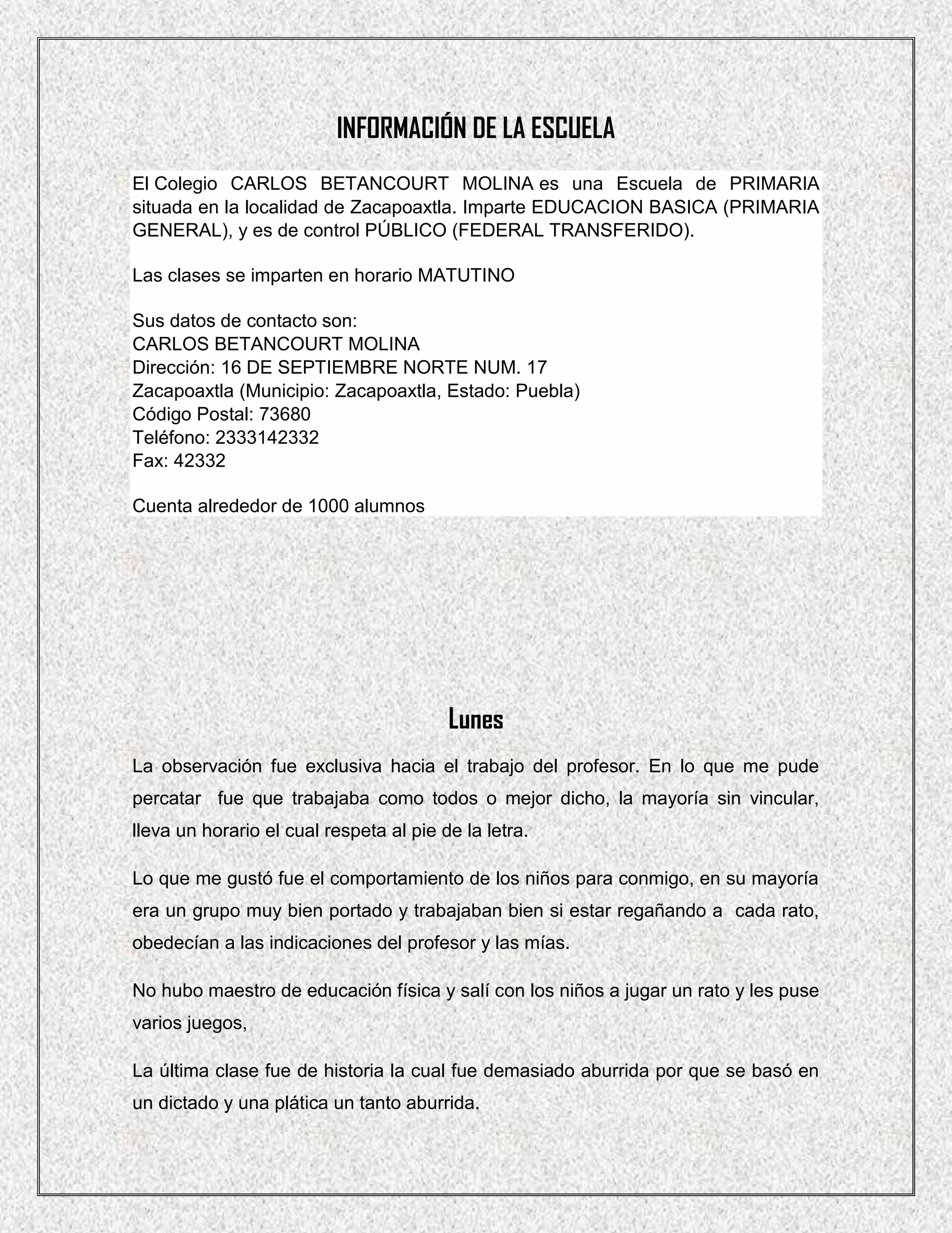 INFORMACIÓN DE LA ESCUELA
El Colegio CARLOS BETANCOURT MOLINA es una Escuela de PRIMARIA
situada en la localidad de Zacapoaxtla. Imparte EDUCACION BASICA (PRIMARIA
GENERAL), y es de control PÚBLICO (FEDERAL TRANSFERIDO).

Las clases se imparten en horario MATUTINO

Sus datos de contacto son:
CARLOS BETANCOURT MOLINA
Dirección: 16 DE SEPTIEMBRE NORTE NUM. 17
Zacapoaxtla (Municipio: Zacapoaxtla, Estado: Puebla)
Código Postal: 73680
Teléfono: 2333142332
Fax: 42332

Cuenta alrededor de 1000 alumnos




                                         Lunes
La observación fue exclusiva hacia el trabajo del profesor. En lo que me pude
percatar fue que trabajaba como todos o mejor dicho, la mayoría sin vincular,
lleva un horario el cual respeta al pie de la letra.

Lo que me gustó fue el comportamiento de los niños para conmigo, en su mayoría
era un grupo muy bien portado y trabajaban bien si estar regañando a cada rato,
obedecían a las indicaciones del profesor y las mías.

No hubo maestro de educación física y salí con los niños a jugar un rato y les puse
varios juegos,

La última clase fue de historia la cual fue demasiado aburrida por que se basó en
un dictado y una plática un tanto aburrida.
 