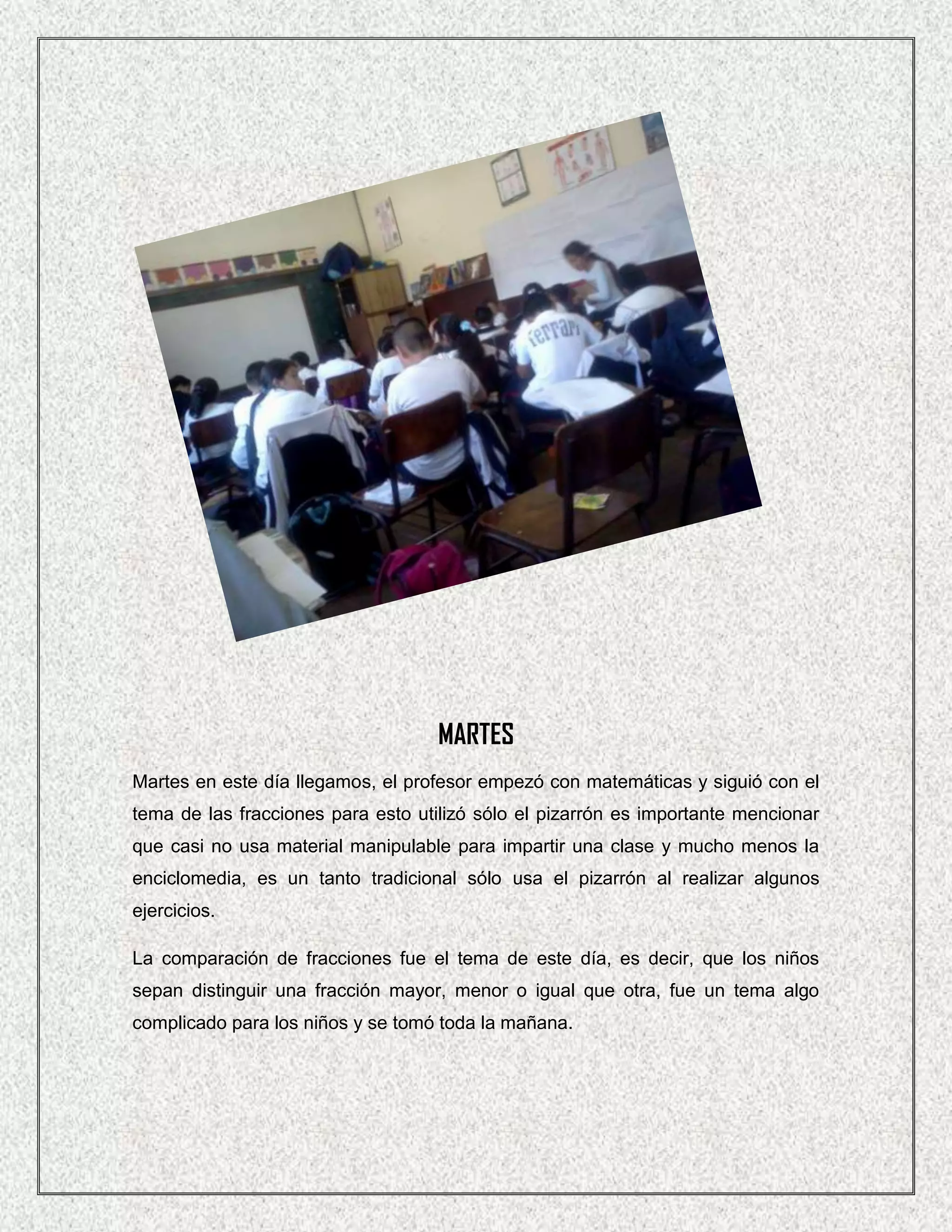 MARTES
Martes en este día llegamos, el profesor empezó con matemáticas y siguió con el
tema de las fracciones para esto utilizó sólo el pizarrón es importante mencionar
que casi no usa material manipulable para impartir una clase y mucho menos la
enciclomedia, es un tanto tradicional sólo usa el pizarrón al realizar algunos
ejercicios.

La comparación de fracciones fue el tema de este día, es decir, que los niños
sepan distinguir una fracción mayor, menor o igual que otra, fue un tema algo
complicado para los niños y se tomó toda la mañana.
 