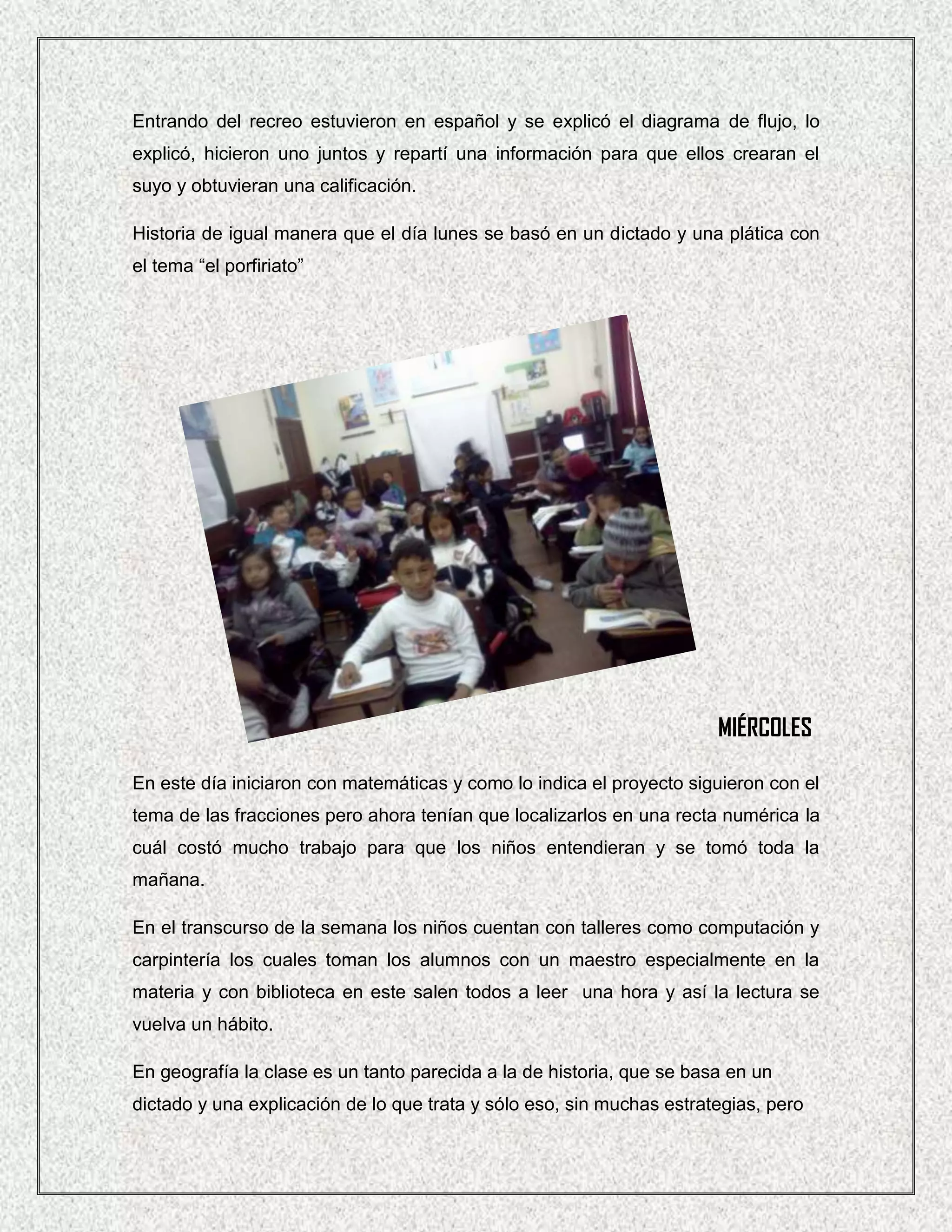 Entrando del recreo estuvieron en español y se explicó el diagrama de flujo, lo
explicó, hicieron uno juntos y repartí una información para que ellos crearan el
suyo y obtuvieran una calificación.

Historia de igual manera que el día lunes se basó en un dictado y una plática con
el tema “el porfiriato”




                                                                       MIÉRCOLES

En este día iniciaron con matemáticas y como lo indica el proyecto siguieron con el
tema de las fracciones pero ahora tenían que localizarlos en una recta numérica la
cuál costó mucho trabajo para que los niños entendieran y se tomó toda la
mañana.

En el transcurso de la semana los niños cuentan con talleres como computación y
carpintería los cuales toman los alumnos con un maestro especialmente en la
materia y con biblioteca en este salen todos a leer una hora y así la lectura se
vuelva un hábito.

En geografía la clase es un tanto parecida a la de historia, que se basa en un
dictado y una explicación de lo que trata y sólo eso, sin muchas estrategias, pero
 