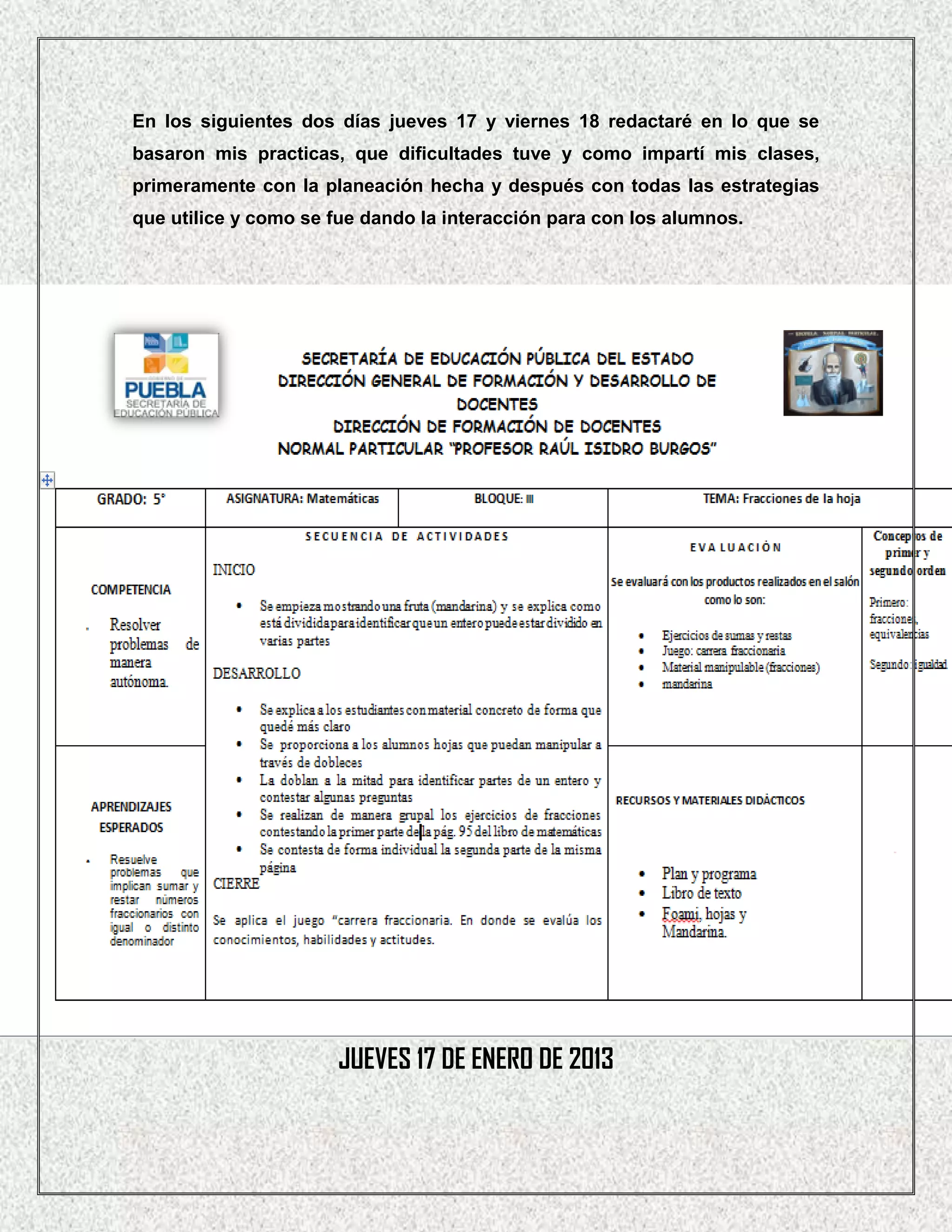 En los siguientes dos días jueves 17 y viernes 18 redactaré en lo que se
basaron mis practicas, que dificultades tuve y como impartí mis clases,
primeramente con la planeación hecha y después con todas las estrategias
que utilice y como se fue dando la interacción para con los alumnos.




                      JUEVES 17 DE ENERO DE 2013
 