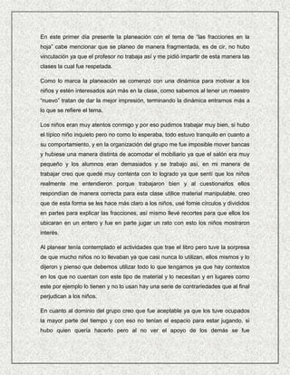 En este primer día presente la planeación con el tema de “las fracciones en la
hoja” cabe mencionar que se planeo de manera fragmentada, es de cir, no hubo
vinculación ya que el profesor no trabaja así y me pidió impartir de esta manera las
clases la cual fue respetada.

Como lo marca la planeación se comenzó con una dinámica para motivar a los
niños y estén interesados aún más en la clase, como sabemos al tener un maestro
“nuevo” tratan de dar la mejor impresión, terminando la dinámica entramos más a
lo que se refiere el tema.

Los niños eran muy atentos conmigo y por eso pudimos trabajar muy bien, si hubo
el típico niño inquieto pero no como lo esperaba, todo estuvo tranquilo en cuanto a
su comportamiento, y en la organización del grupo me fue imposible mover bancas
y hubiese una manera distinta de acomodar el mobiliario ya que el salón era muy
pequeño y los alumnos eran demasiados y se trabajo así, en mi manera de
trabajar creo que quedé muy contenta con lo logrado ya que sentí que los niños
realmente me entendieron porque trabajaron bien y al cuestionarlos ellos
respondían de manera correcta para esta clase utilice material manipulable, creo
que de esta forma se les hace más claro a los niños, usé fomie círculos y divididos
en partes para explicar las fracciones, así mismo llevé recortes para que ellos los
ubicaran en un entero y fue en parte jugar un rato con esto los niños mostraron
interés.

Al planear tenía contemplado el actividades que trae el libro pero tuve la sorpresa
de que mucho niños no lo llevaban ya que casi nunca lo utilizan, ellos mismos y lo
dijeron y pienso que debemos utilizar todo lo que tengamos ya que hay contextos
en los que no cuentan con este tipo de material y lo necesitan y en lugares como
este por ejemplo lo tienen y no lo usan hay una serie de contrariedades que al final
perjudican a los niños.

En cuanto al dominio del grupo creo que fue aceptable ya que los tuve ocupados
la mayor parte del tiempo y con eso no tenían el espacio para estar jugando, si
hubo quien quería hacerlo pero al no ver el apoyo de los demás se fue
 