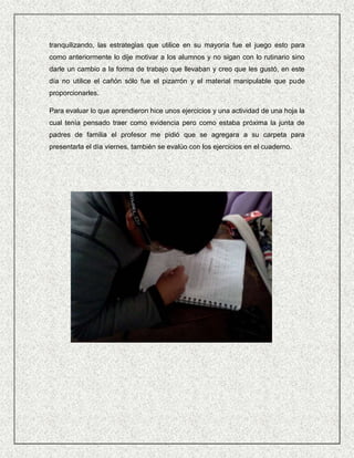 tranquilizando, las estrategias que utilice en su mayoría fue el juego esto para
como anteriormente lo dije motivar a los alumnos y no sigan con lo rutinario sino
darle un cambio a la forma de trabajo que llevaban y creo que les gustó, en este
día no utilice el cañón sólo fue el pizarrón y el material manipulable que pude
proporcionarles.

Para evaluar lo que aprendieron hice unos ejercicios y una actividad de una hoja la
cual tenía pensado traer como evidencia pero como estaba próxima la junta de
padres de familia el profesor me pidió que se agregara a su carpeta para
presentarla el día viernes, también se evalúo con los ejercicios en el cuaderno.
 