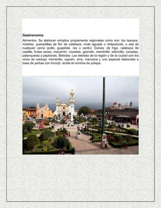 Gastronomía
Alimentos: Se elaboran antojitos propiamente regionales como son: los tayoyos,
molotes, quesadillas de flor de calabaza, mole aguado o chilpozonte, o sea de
cualquier carne (pollo, guajolote, res o cerdo). Dulces: de higo, calabaza de
castilla, frutas secas, macarrón, cocadas, gaznate, membrillo, piloncillo, cocadas,
palanquetas y pepitorias. Bebidas: Las bebidas de la región y de la ciudad son los
vinos de naranja, membrillo, capulín, anís, manzana y uno especial elaborado a
base de yerbas con toronjil, recibe el nombre de yolixpa.
 