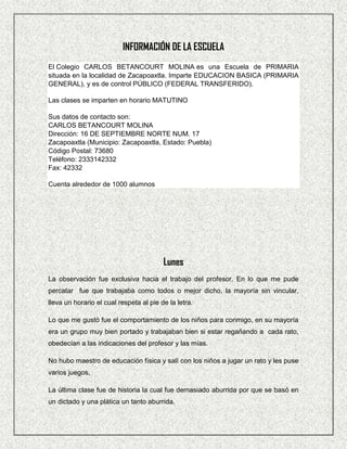 INFORMACIÓN DE LA ESCUELA
El Colegio CARLOS BETANCOURT MOLINA es una Escuela de PRIMARIA
situada en la localidad de Zacapoaxtla. Imparte EDUCACION BASICA (PRIMARIA
GENERAL), y es de control PÚBLICO (FEDERAL TRANSFERIDO).

Las clases se imparten en horario MATUTINO

Sus datos de contacto son:
CARLOS BETANCOURT MOLINA
Dirección: 16 DE SEPTIEMBRE NORTE NUM. 17
Zacapoaxtla (Municipio: Zacapoaxtla, Estado: Puebla)
Código Postal: 73680
Teléfono: 2333142332
Fax: 42332

Cuenta alrededor de 1000 alumnos




                                         Lunes
La observación fue exclusiva hacia el trabajo del profesor. En lo que me pude
percatar fue que trabajaba como todos o mejor dicho, la mayoría sin vincular,
lleva un horario el cual respeta al pie de la letra.

Lo que me gustó fue el comportamiento de los niños para conmigo, en su mayoría
era un grupo muy bien portado y trabajaban bien si estar regañando a cada rato,
obedecían a las indicaciones del profesor y las mías.

No hubo maestro de educación física y salí con los niños a jugar un rato y les puse
varios juegos,

La última clase fue de historia la cual fue demasiado aburrida por que se basó en
un dictado y una plática un tanto aburrida.
 