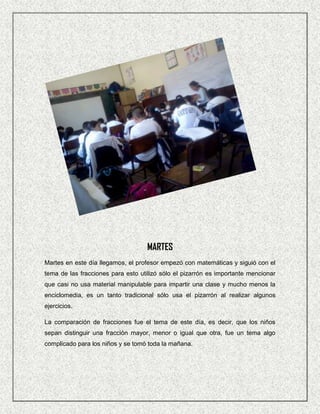 MARTES
Martes en este día llegamos, el profesor empezó con matemáticas y siguió con el
tema de las fracciones para esto utilizó sólo el pizarrón es importante mencionar
que casi no usa material manipulable para impartir una clase y mucho menos la
enciclomedia, es un tanto tradicional sólo usa el pizarrón al realizar algunos
ejercicios.

La comparación de fracciones fue el tema de este día, es decir, que los niños
sepan distinguir una fracción mayor, menor o igual que otra, fue un tema algo
complicado para los niños y se tomó toda la mañana.
 