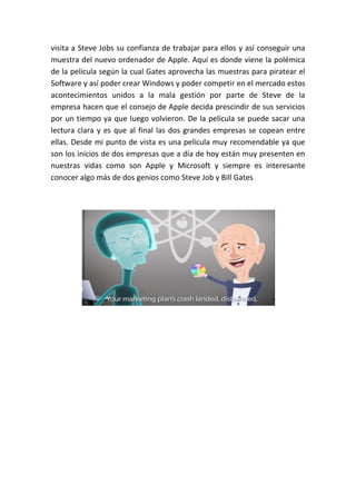visita a Steve Jobs su confianza de trabajar para ellos y así conseguir una
muestra del nuevo ordenador de Apple. Aquí es donde viene la polémica
de la película según la cual Gates aprovecha las muestras para piratear el
Software y así poder crear Windows y poder competir en el mercado estos
acontecimientos unidos a la mala gestión por parte de Steve de la
empresa hacen que el consejo de Apple decida prescindir de sus servicios
por un tiempo ya que luego volvieron. De la película se puede sacar una
lectura clara y es que al final las dos grandes empresas se copean entre
ellas. Desde mi punto de vista es una película muy recomendable ya que
son los inicios de dos empresas que a día de hoy están muy presenten en
nuestras vidas como son Apple y Microsoft y siempre es interesante
conocer algo más de dos genios como Steve Job y Bill Gates
 