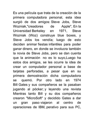 Es una película que trata de la creación de la
primera computadora personal, esta idea
surgió de dos amigos: Steve Jobs, Steve
Wozniak,"creadores de Apple", En la
Universidad Berkeley en 1971, Steve
Wozniak (Woz) construye blue boxes, y
Steve Jobs los vendía; luego de esto
deciden animar fiestas infantiles para poder
ganar dinero, en donde se involucra también
la novia de Steve Jobs, pero se dan cuenta
que la animación no es lo suyo,Luego ha
estos dos amigos, se les ocurre la idea de
crear un computador personal a base de
tarjetas perforadas, a pesar que en su
primera demostración dicha computadora
se quemó. Por otro lado en 1974
Bill Gates y sus compañeros se la pasaban
jugando al pócker; y leyendo una revista
Mientras tanto Bill y su dos compañeros
crearon "MicroSoft" y decidido Gates a dar
un gran paso viajaron al centro de
operaciones de IBM, perativo para sus PC,
 