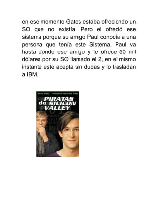 en ese momento Gates estaba ofreciendo un
SO que no existía. Pero el ofreció ese
sistema porque su amigo Paul conocía a una
persona que tenía este Sistema, Paul va
hasta donde ese amigo y le ofrece 50 mil
dólares por su SO llamado el 2, en el mismo
instante este acepta sin dudas y lo trasladan
a IBM.
 