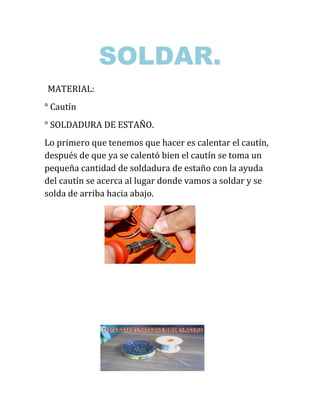 SOLDAR.
MATERIAL:
° Cautín
° SOLDADURA DE ESTAÑO.
Lo primero que tenemos que hacer es calentar el cautín,
después de que ya se calentó bien el cautín se toma un
pequeña cantidad de soldadura de estaño con la ayuda
del cautín se acerca al lugar donde vamos a soldar y se
solda de arriba hacia abajo.
 