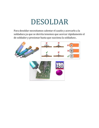 DESOLDAR
Para desoldar necesitamos calentar el cautín y acercarlo a la
soldadura ya que se derrita tenemos que acercar rápidamente el
de soldador y presionar hasta que succiona la soldadura .
 