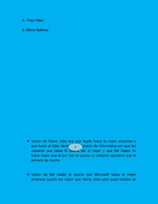 4.- Paul Allen
5.-Steve Ballmer
 Visión de Steve Jobs era que Apple fuera la mejor empresa y
que fuera el líder dentro del mercado de informática sin que les
copiaran sus ideas él quería ser el mejor y que Bill Gates no
fuera mejor que el por eso el quería un sistema operativo que le
sirviera de mucho.
 Visión de Bill Gates él quería que Microsoft fuera la mejor
empresa quería ser mejor que Steve Jobs pero pues trataba de
2
 
