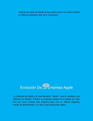 robarse las ideas de Apple porque sabía que él no podía inventar
un sistema operativo que se lo compraran.
Evolución De La Empresa Apple
La máquina de Apple a la cual llamaron “Apple I” que la vendieron por
millones de dólares. Primero su empresa estaba en el garaje de Jobs.
Fue así como invento otra máquina pero con un diseño elegante,
fuente de alimentación y un disco para almacenar datos.
3
 